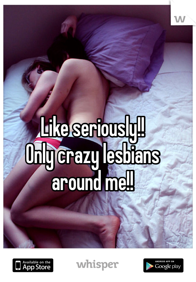 Like seriously!! 
Only crazy lesbians 
around me!!