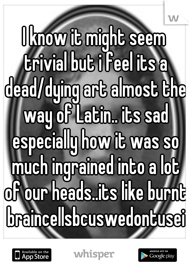 I know it might seem trivial but i feel its a dead/dying art almost the way of Latin.. its sad especially how it was so much ingrained into a lot of our heads..its like burnt braincellsbcuswedontuseit