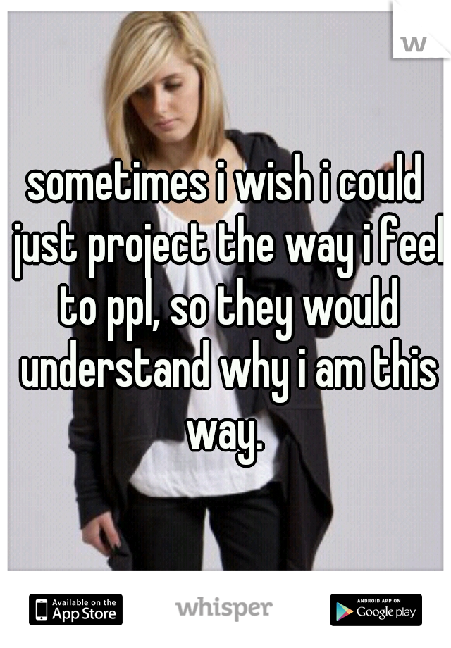 sometimes i wish i could just project the way i feel to ppl, so they would understand why i am this way. 