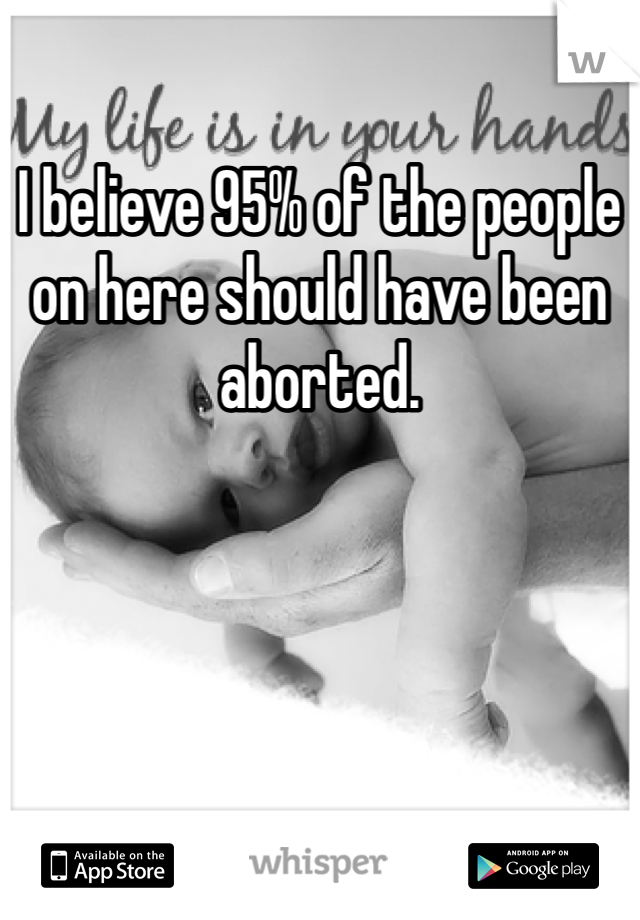 I believe 95% of the people on here should have been aborted.