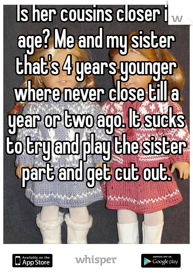 Is her cousins closer in age? Me and my sister that's 4 years younger where never close till a year or two ago. It sucks to try and play the sister part and get cut out.
