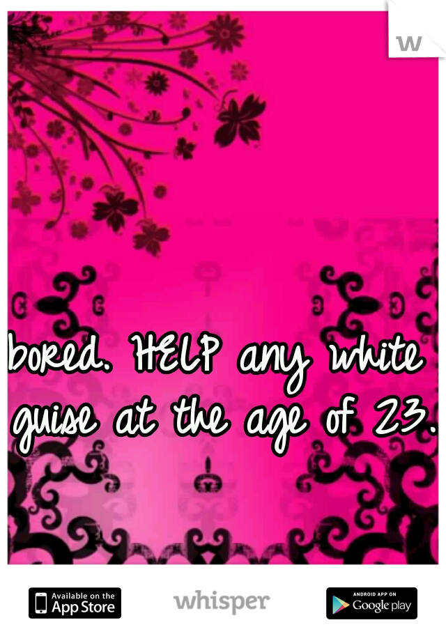 bored. HELP any white guise at the age of 23. 