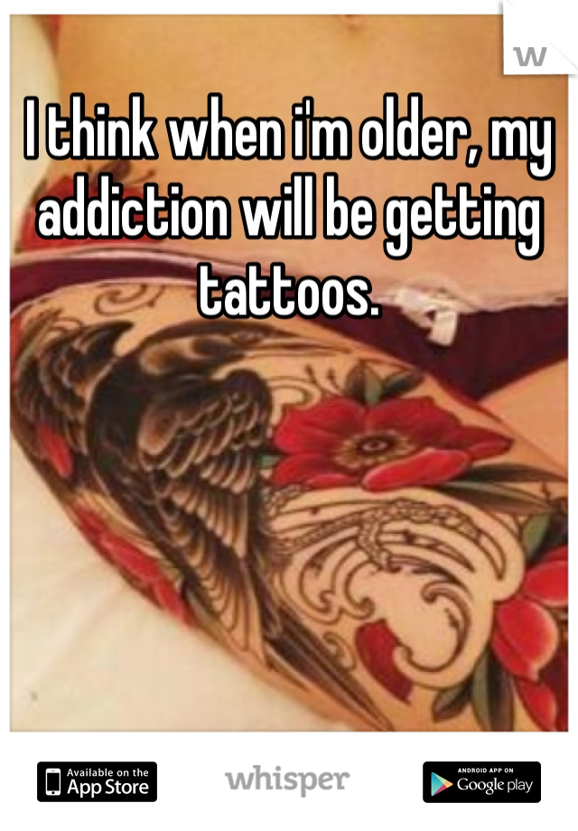 I think when i'm older, my addiction will be getting tattoos. 