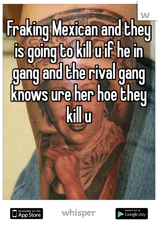 Fraking Mexican and they is going to kill u if he in gang and the rival gang knows ure her hoe they kill u
