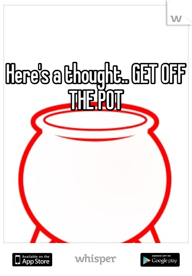 Here's a thought.. GET OFF THE POT
