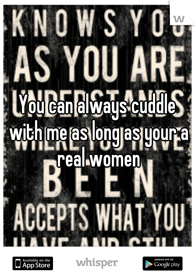 You can always cuddle with me as long as your a real women