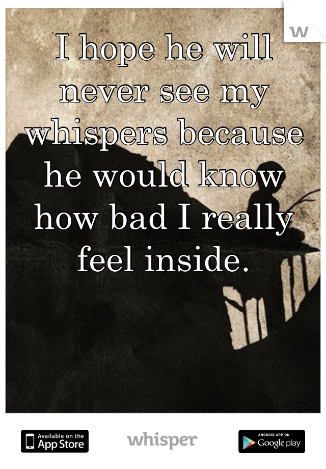 I hope he will never see my whispers because he would know how bad I really feel inside.