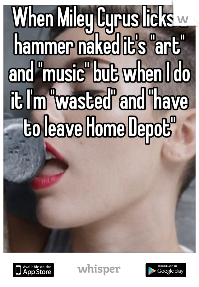 When Miley Cyrus licks a hammer naked it's "art" and "music" but when I do it I'm "wasted" and "have to leave Home Depot"