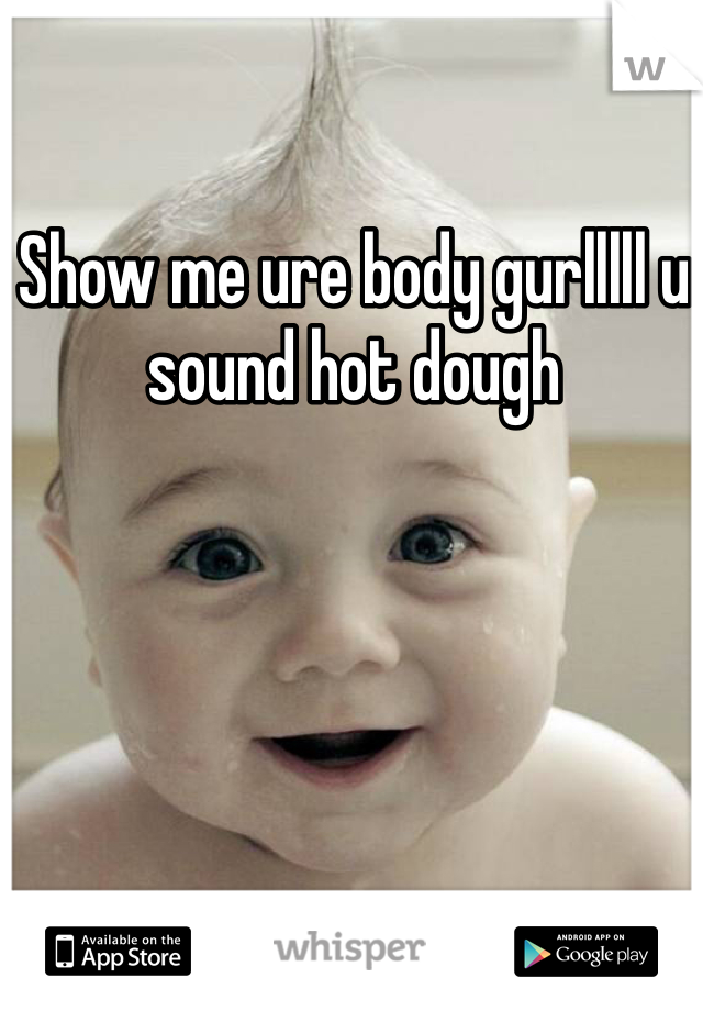 Show me ure body gurlllll u sound hot dough 