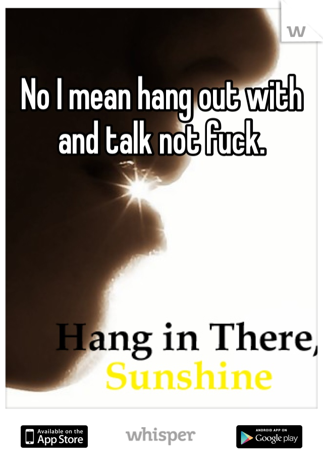 No I mean hang out with and talk not fuck.