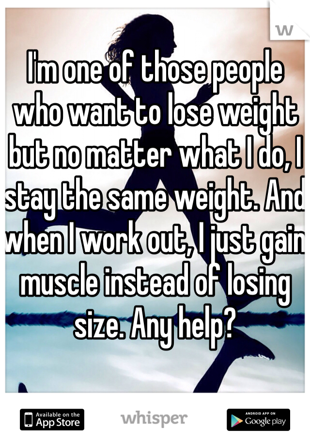 I'm one of those people who want to lose weight but no matter what I do, I stay the same weight. And when I work out, I just gain muscle instead of losing size. Any help? 