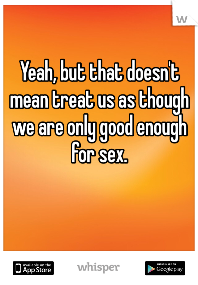Yeah, but that doesn't mean treat us as though we are only good enough for sex. 