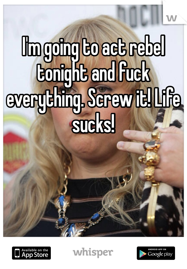 I'm going to act rebel tonight and fuck everything. Screw it! Life sucks! 