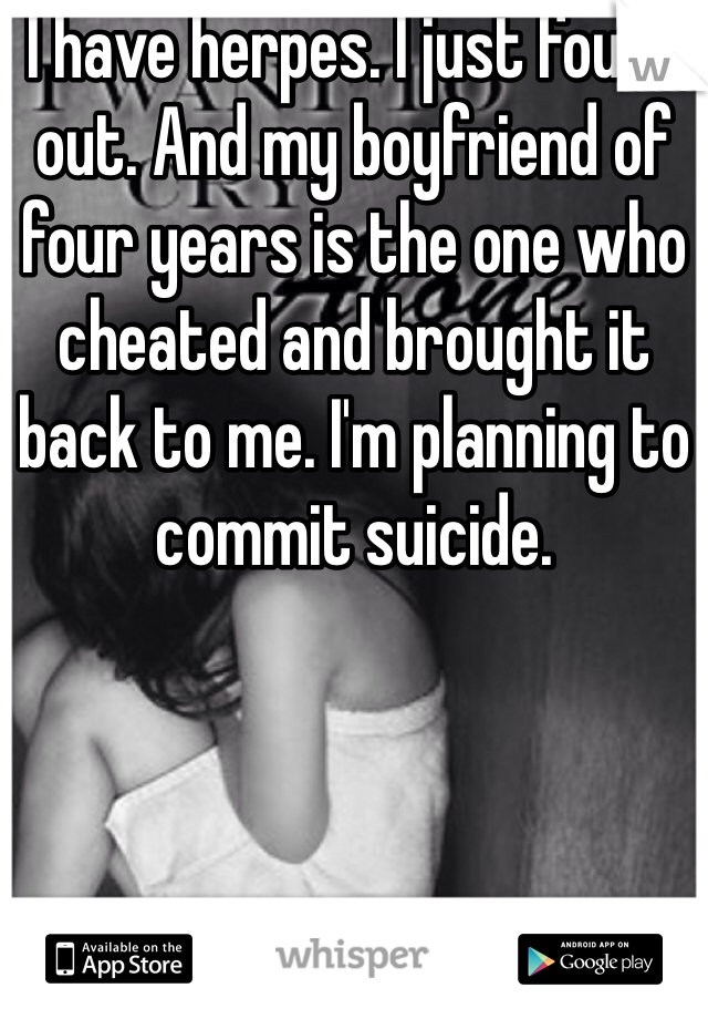 I have herpes. I just found out. And my boyfriend of four years is the one who cheated and brought it back to me. I'm planning to commit suicide. 