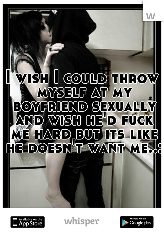 I wish I could throw myself at my boyfriend sexually and wish he'd fuck me hard but its like he doesn't want me..:c