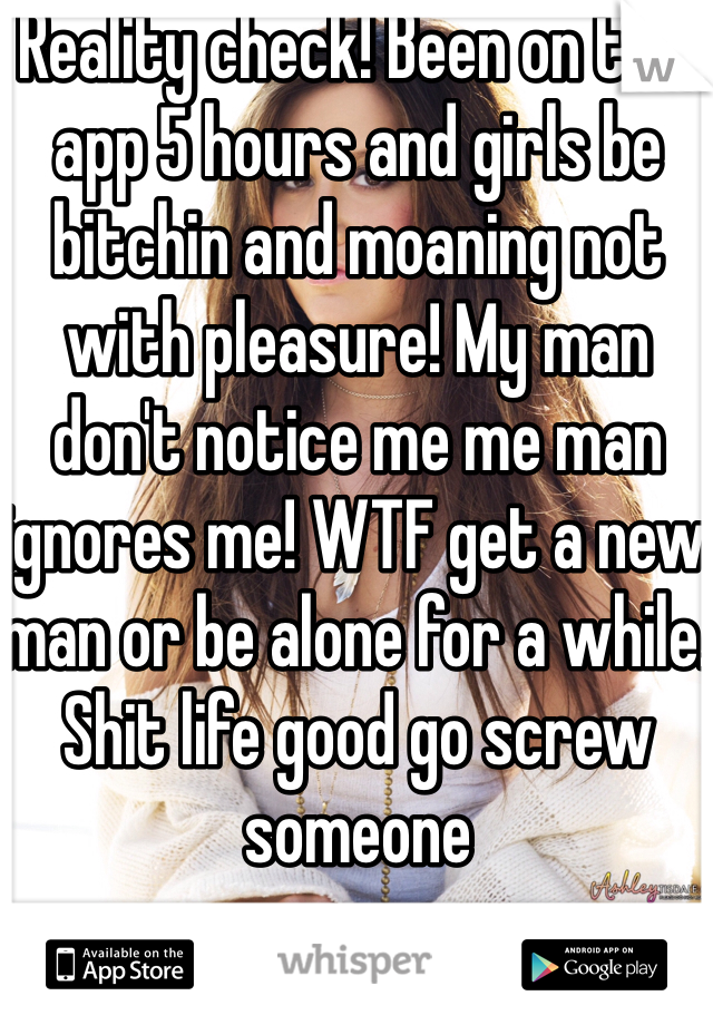 Reality check! Been on this app 5 hours and girls be bitchin and moaning not with pleasure! My man don't notice me me man ignores me! WTF get a new man or be alone for a while. Shit life good go screw someone