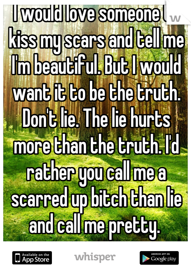 I would love someone to kiss my scars and tell me I'm beautiful. But I would want it to be the truth. Don't lie. The lie hurts more than the truth. I'd rather you call me a scarred up bitch than lie and call me pretty. 