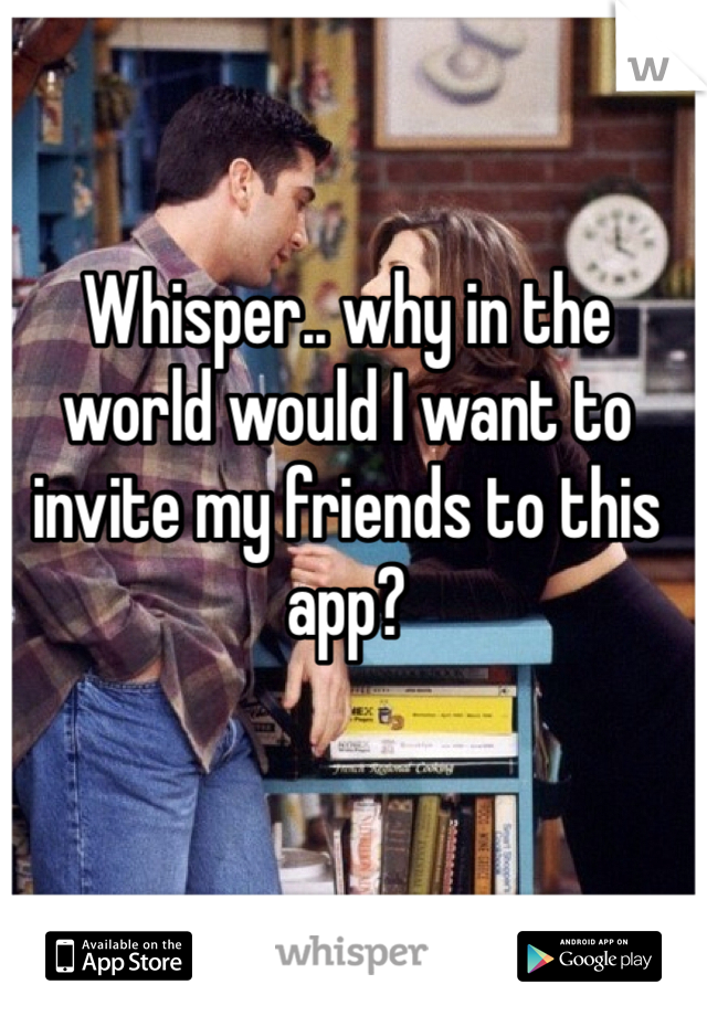 Whisper.. why in the world would I want to invite my friends to this app?
