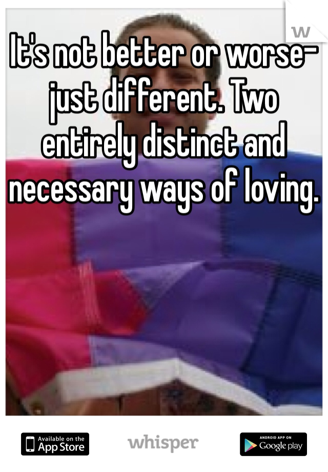 It's not better or worse-just different. Two entirely distinct and necessary ways of loving.