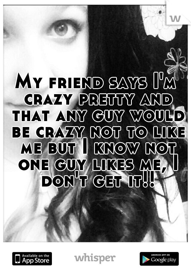 My friend says I'm crazy pretty and that any guy would be crazy not to like me but I know not one guy likes me, I don't get it!!