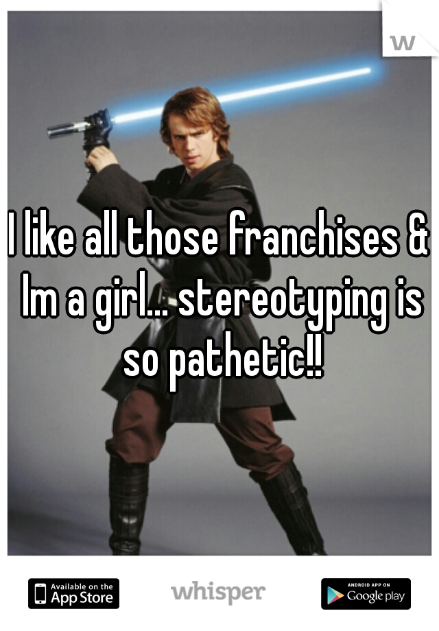 I like all those franchises & Im a girl... stereotyping is so pathetic!!