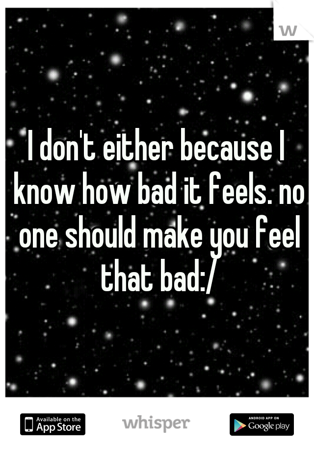 I don't either because I know how bad it feels. no one should make you feel that bad:/