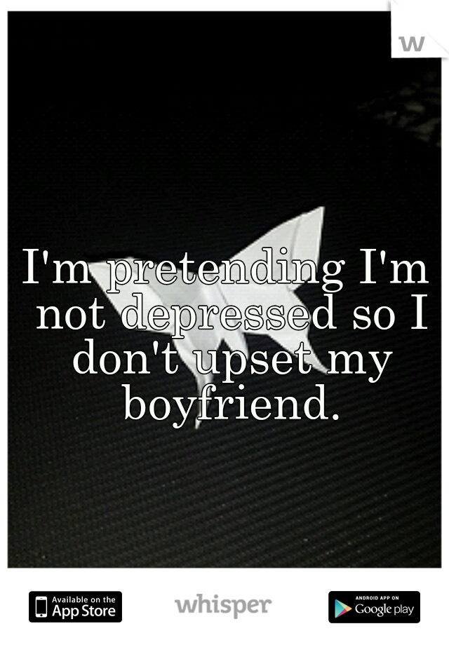 I'm pretending I'm not depressed so I don't upset my boyfriend.