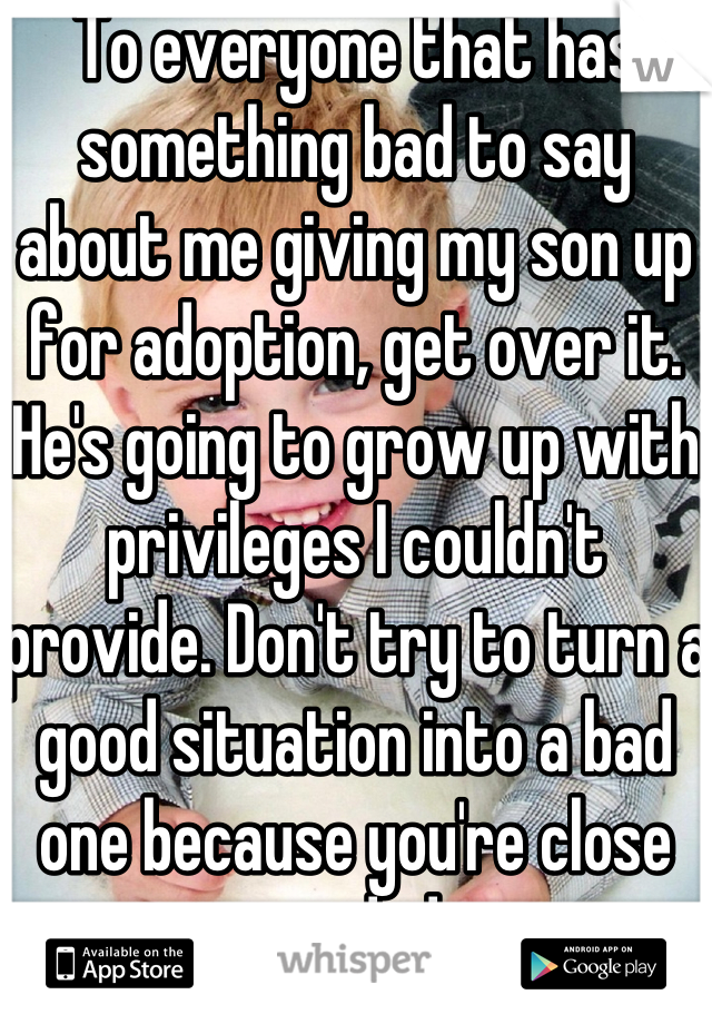To everyone that has something bad to say about me giving my son up for adoption, get over it. He's going to grow up with privileges I couldn't provide. Don't try to turn a good situation into a bad one because you're close minded.