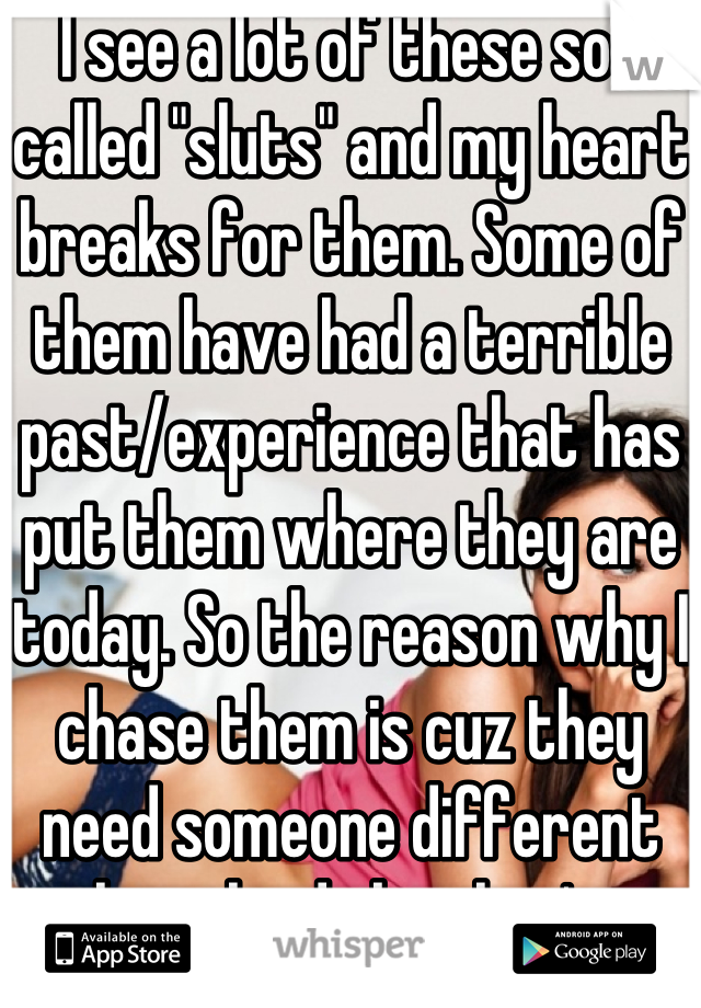 I see a lot of these so-called "sluts" and my heart breaks for them. Some of them have had a terrible past/experience that has put them where they are today. So the reason why I chase them is cuz they need someone different then the dicks they've dated b4