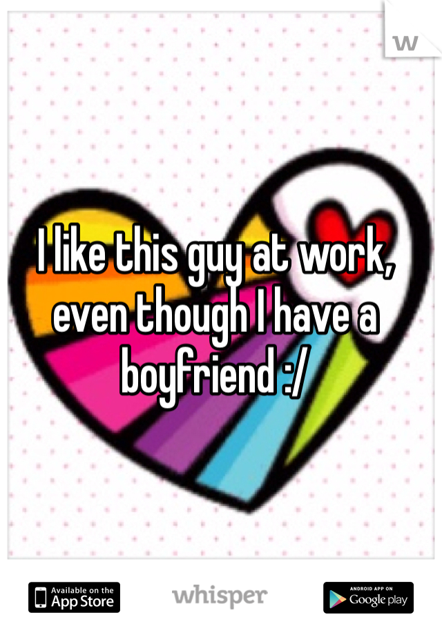 I like this guy at work, even though I have a boyfriend :/
