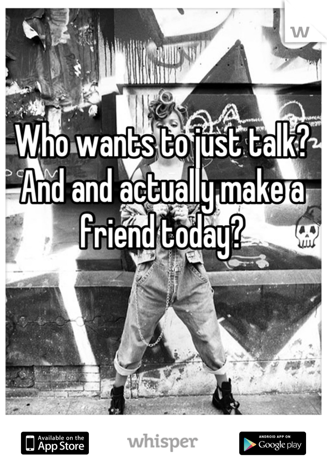Who wants to just talk? And and actually make a friend today?