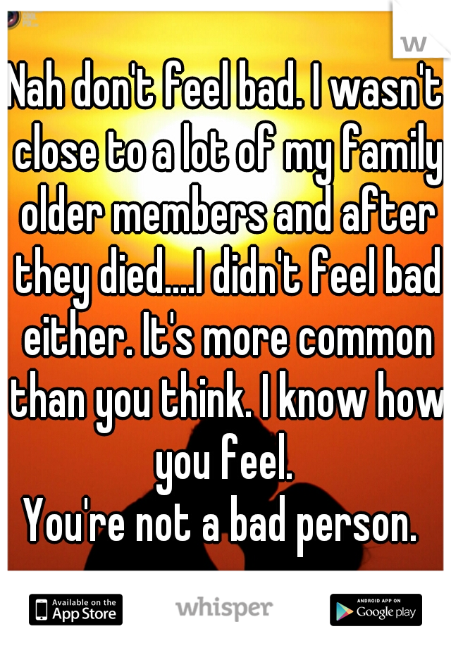 Nah don't feel bad. I wasn't close to a lot of my family older members and after they died....I didn't feel bad either. It's more common than you think. I know how you feel. 
You're not a bad person. 
