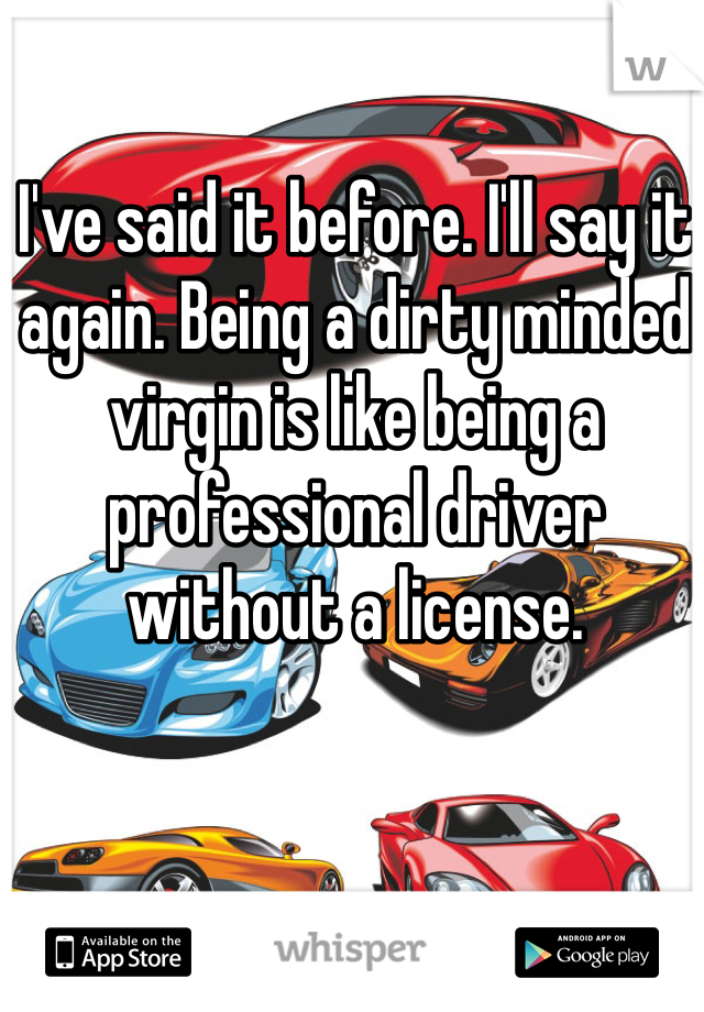 I've said it before. I'll say it again. Being a dirty minded virgin is like being a professional driver without a license.