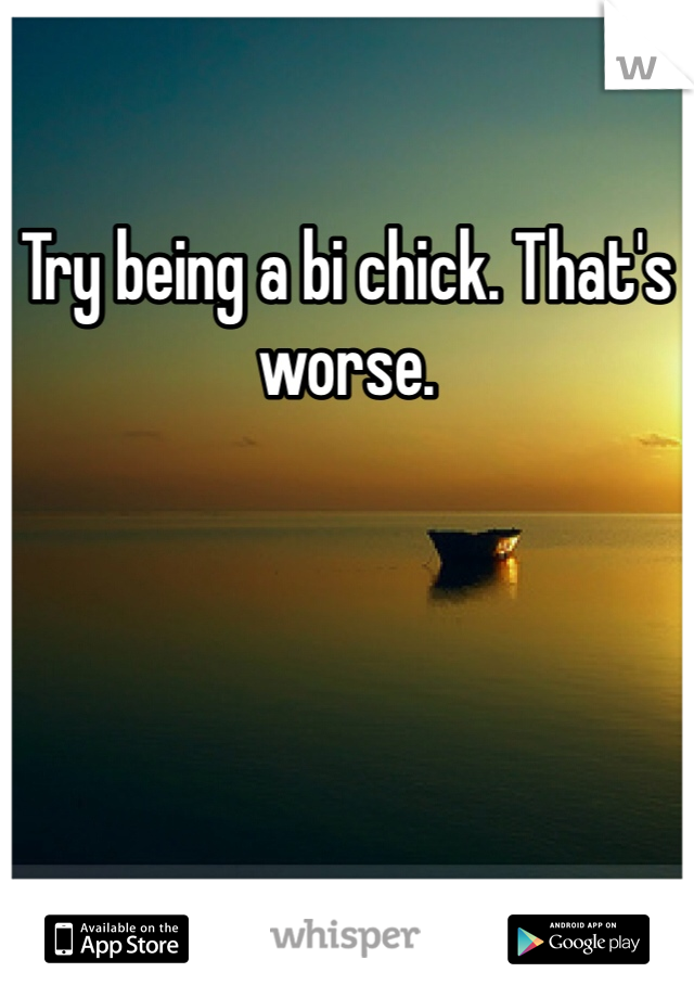 Try being a bi chick. That's worse.