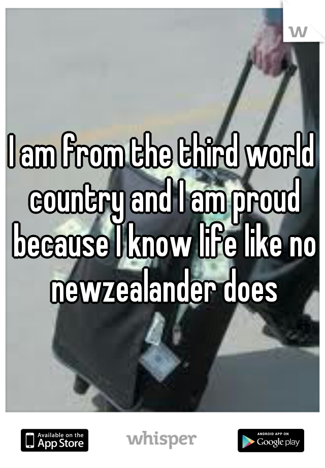 I am from the third world country and I am proud because I know life like no newzealander does
