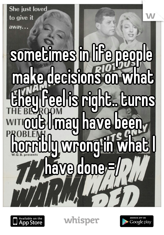 sometimes in life people make decisions on what they feel is right.. turns out I may have been horribly wrong in what I have done =/
