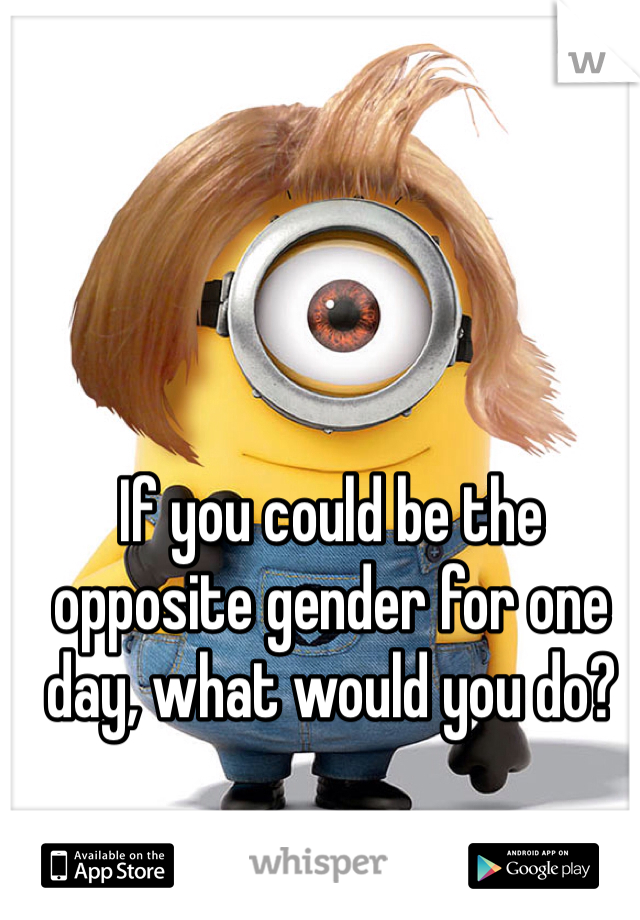 If you could be the opposite gender for one day, what would you do?
