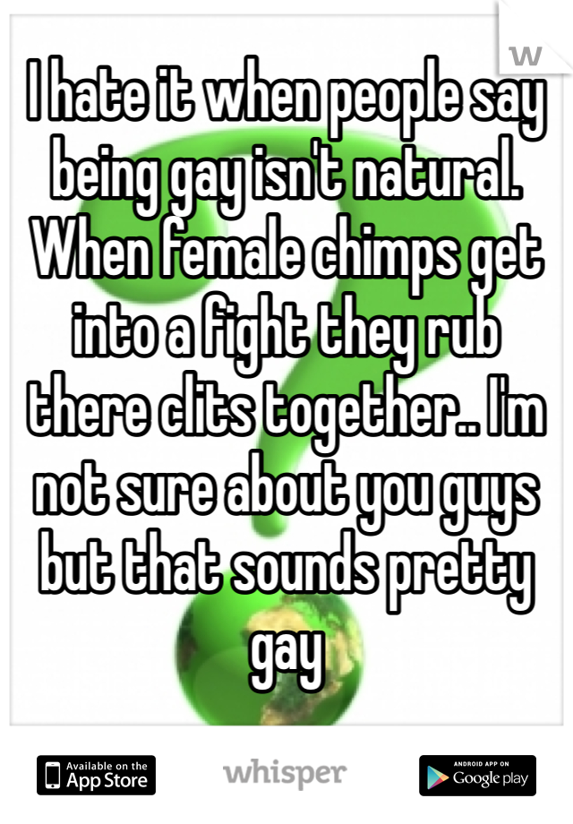 I hate it when people say being gay isn't natural. When female chimps get into a fight they rub there clits together.. I'm not sure about you guys but that sounds pretty gay 