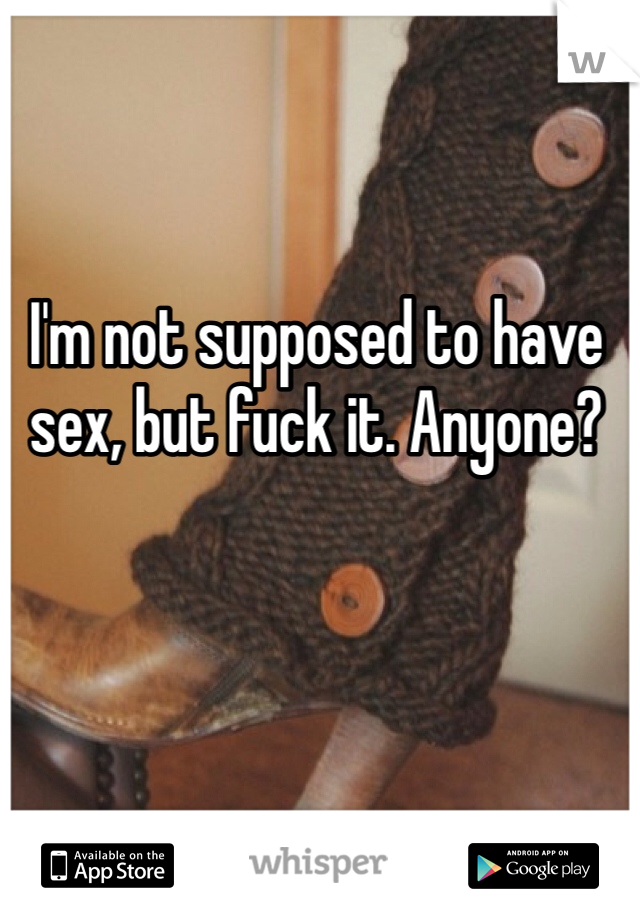 I'm not supposed to have sex, but fuck it. Anyone?