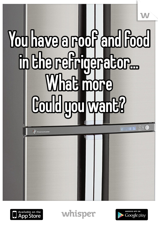 You have a roof and food in the refrigerator... What more
Could you want?