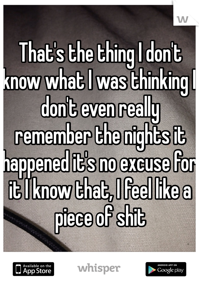That's the thing I don't know what I was thinking I don't even really remember the nights it happened it's no excuse for it I know that, I feel like a piece of shit 
