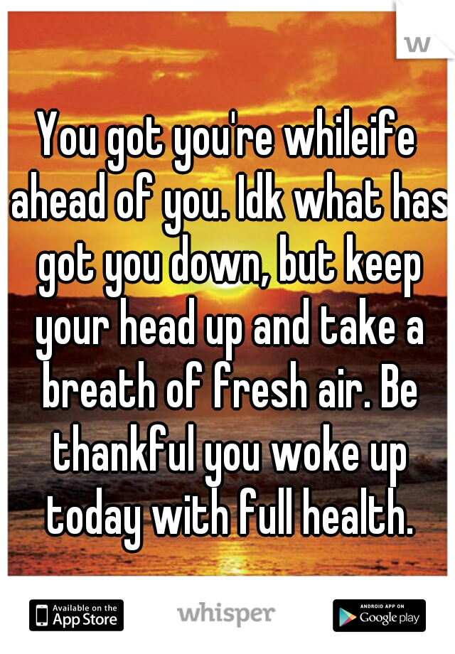 You got you're whileife ahead of you. Idk what has got you down, but keep your head up and take a breath of fresh air. Be thankful you woke up today with full health.