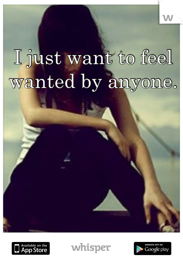 I just want to feel wanted by anyone. 