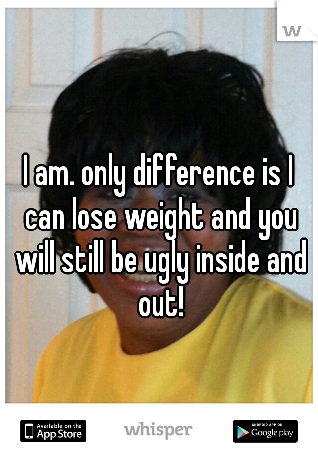 I am. only difference is I can lose weight and you will still be ugly inside and out!
