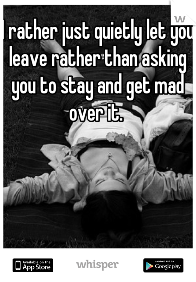 I rather just quietly let you leave rather than asking you to stay and get mad over it. 