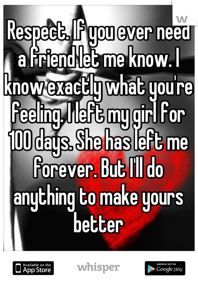 Respect. If you ever need a friend let me know. I know exactly what you're feeling. I left my girl for 100 days. She has left me forever. But I'll do anything to make yours better