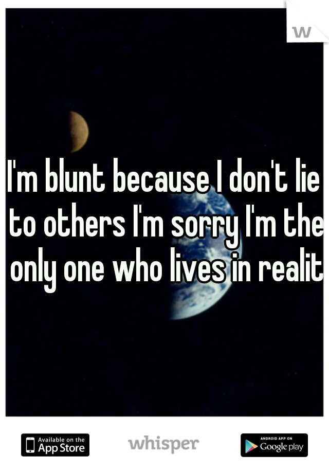 I'm blunt because I don't lie to others I'm sorry I'm the only one who lives in reality