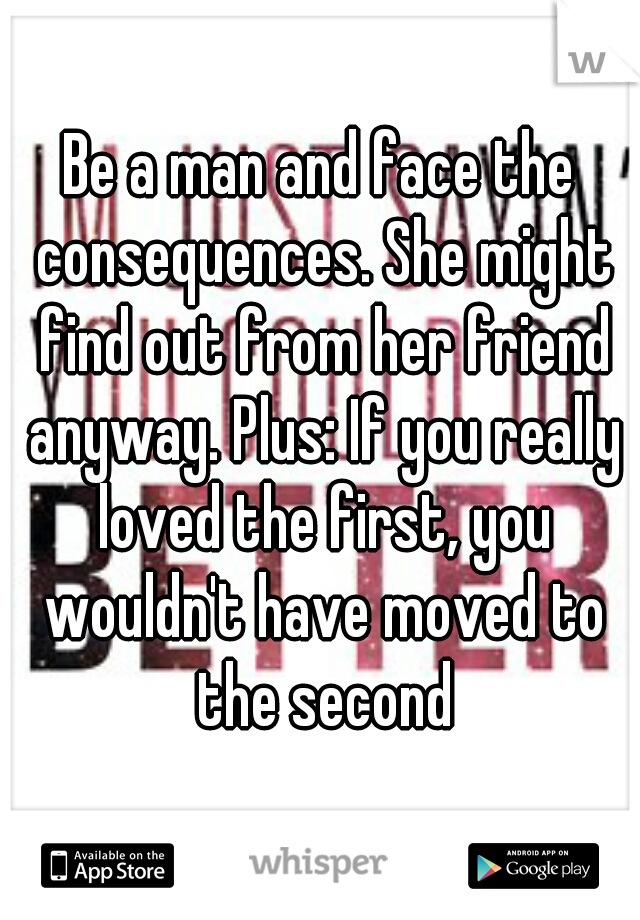 Be a man and face the consequences. She might find out from her friend anyway. Plus: If you really loved the first, you wouldn't have moved to the second