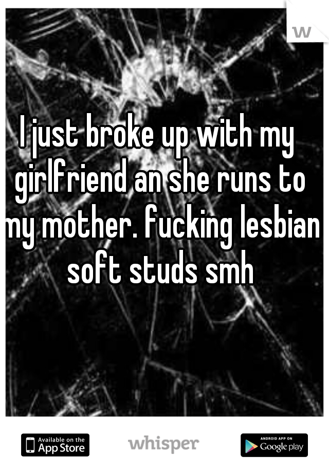 I just broke up with my girlfriend an she runs to my mother. fucking lesbian soft studs smh