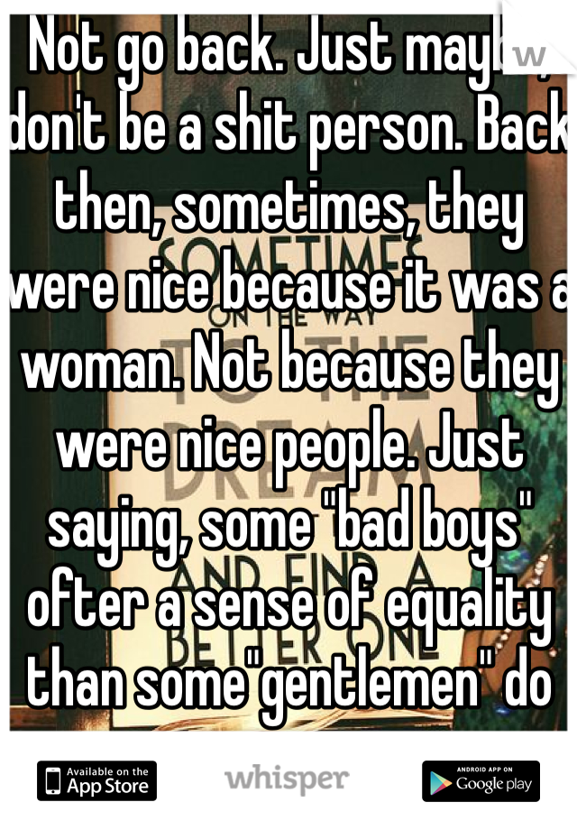 Not go back. Just maybe, don't be a shit person. Back then, sometimes, they were nice because it was a woman. Not because they were nice people. Just saying, some "bad boys" ofter a sense of equality than some"gentlemen" do